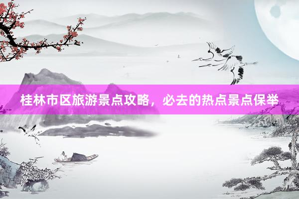 桂林市区旅游景点攻略，必去的热点景点保举
