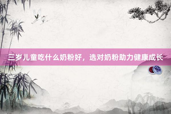 三岁儿童吃什么奶粉好，选对奶粉助力健康成长