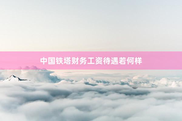 中国铁塔财务工资待遇若何样