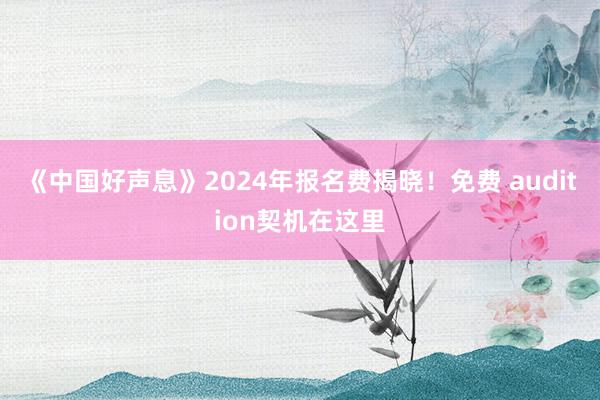 《中国好声息》2024年报名费揭晓！免费 audition契机在这里