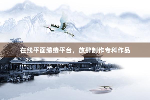 在线平面缱绻平台，放肆制作专科作品